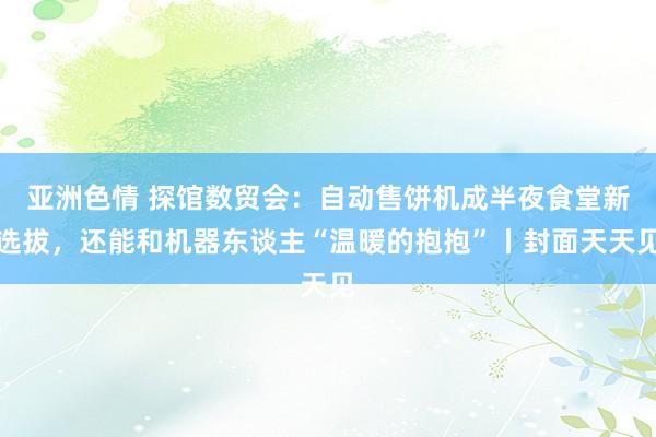 亚洲色情 探馆数贸会：自动售饼机成半夜食堂新选拔，还能和机器东谈主“温暖的抱抱”丨封面天天见