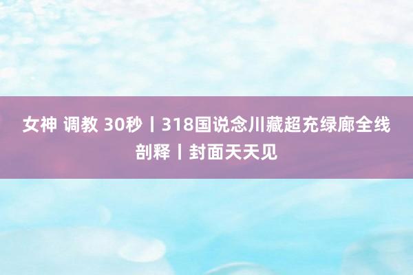 女神 调教 30秒丨318国说念川藏超充绿廊全线剖释丨封面天天见