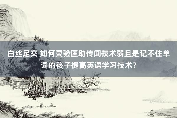 白丝足交 如何灵验匡助传闻技术弱且是记不住单词的孩子提高英语学习技术？