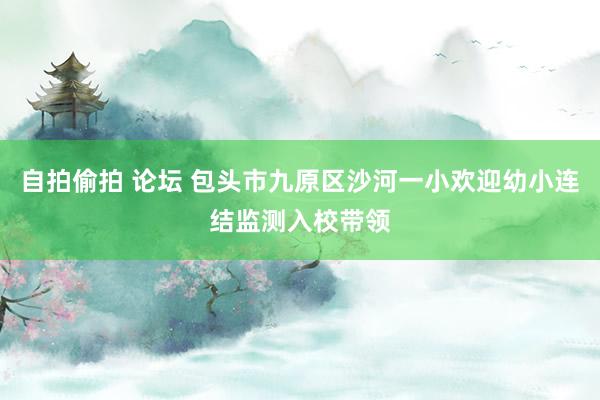 自拍偷拍 论坛 包头市九原区沙河一小欢迎幼小连结监测入校带领