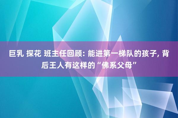 巨乳 探花 班主任回顾: 能进第一梯队的孩子， 背后王人有这样的“佛系父母”