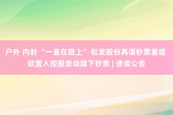 户外 内射 “一直在路上” 松发股份再谋钞票重组 欲置入控股激动旗下钞票 | 速读公告