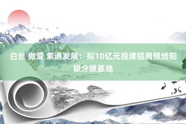 白丝 做爱 索通发展：拟10亿元投建铝用预焙阳极分娩基地