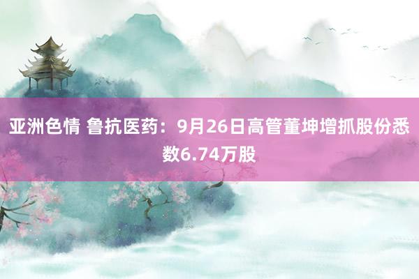 亚洲色情 鲁抗医药：9月26日高管董坤增抓股份悉数6.74万股