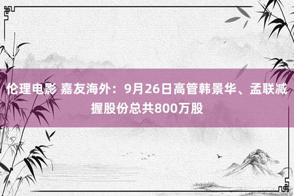 伦理电影 嘉友海外：9月26日高管韩景华、孟联减握股份总共800万股