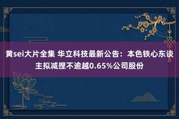 黄sei大片全集 华立科技最新公告：本色铁心东谈主拟减捏不逾越0.65%公司股份