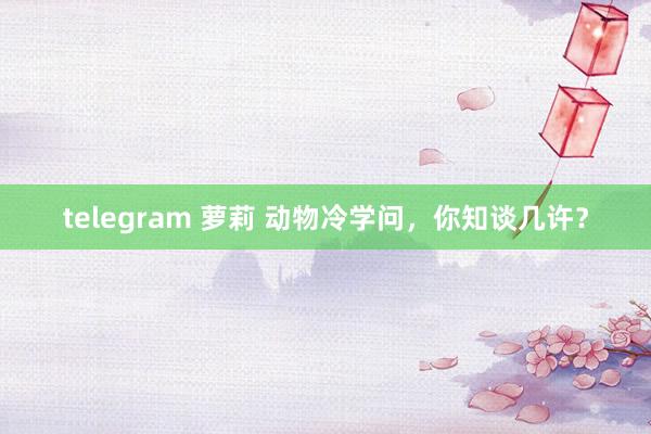 telegram 萝莉 动物冷学问，你知谈几许？