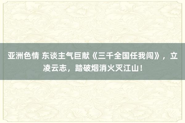 亚洲色情 东谈主气巨献《三千全国任我闯》，立凌云志，踏破烟消火灭江山！