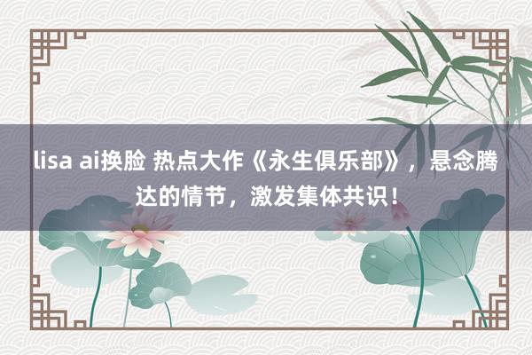 lisa ai换脸 热点大作《永生俱乐部》，悬念腾达的情节，激发集体共识！