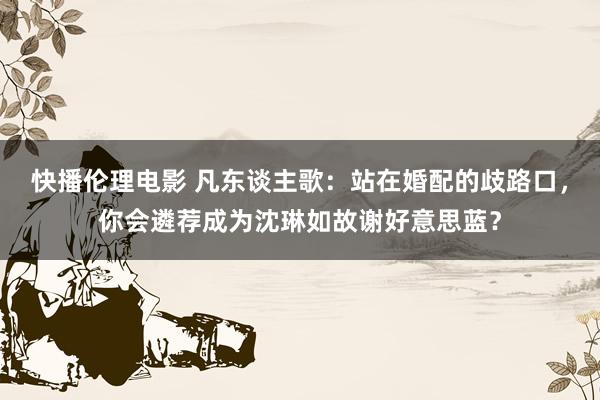 快播伦理电影 凡东谈主歌：站在婚配的歧路口，你会遴荐成为沈琳如故谢好意思蓝？