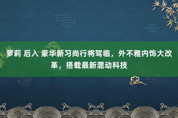 萝莉 后入 豪华新习尚行将驾临，外不雅内饰大改革，搭载最新混动科技