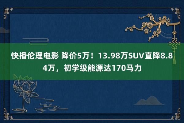 快播伦理电影 降价5万！13.98万SUV直降8.84万，初学级能源达170马力