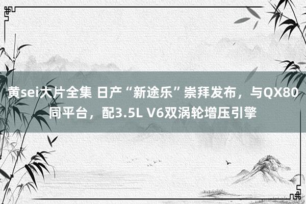 黄sei大片全集 日产“新途乐”崇拜发布，与QX80同平台，配3.5L V6双涡轮增压引擎