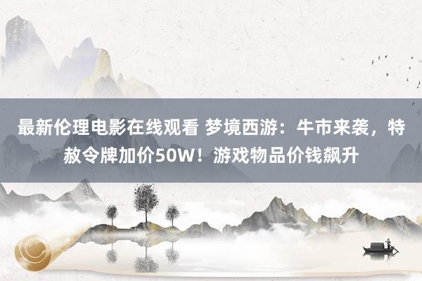 最新伦理电影在线观看 梦境西游：牛市来袭，特赦令牌加价50W！游戏物品价钱飙升