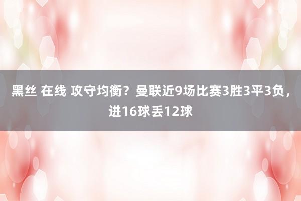 黑丝 在线 攻守均衡？曼联近9场比赛3胜3平3负，进16球丢12球