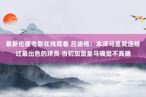 最新伦理电影在线观看 吕迪格：本泽马是我连络过最出色的球员 当初加盟皇马嗅觉不真确