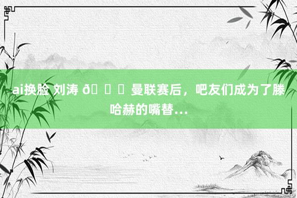 ai换脸 刘涛 😂曼联赛后，吧友们成为了滕哈赫的嘴替…