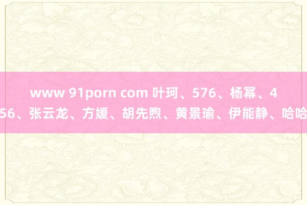 www 91porn com 叶珂、576、杨幂、456、张云龙、方媛、胡先煦、黄景瑜、伊能静、哈哈