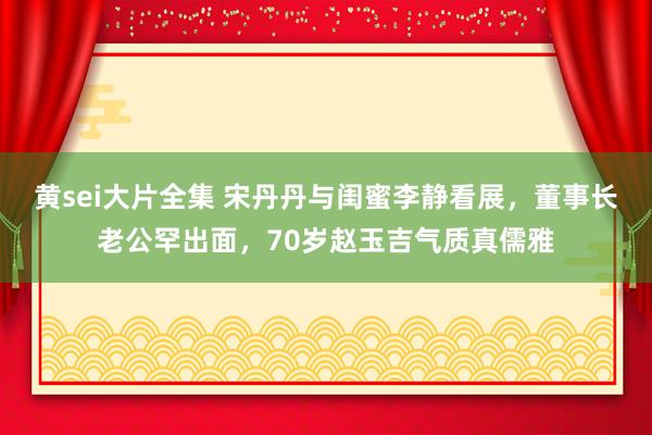 黄sei大片全集 宋丹丹与闺蜜李静看展，董事长老公罕出面，70岁赵玉吉气质真儒雅