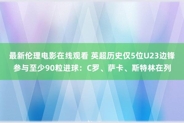 最新伦理电影在线观看 英超历史仅5位U23边锋参与至少90粒进球：C罗、萨卡、斯特林在列