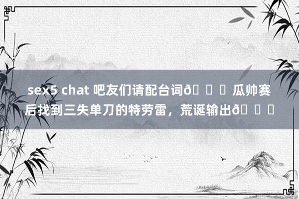 sex5 chat 吧友们请配台词😎瓜帅赛后找到三失单刀的特劳雷，荒诞输出😂