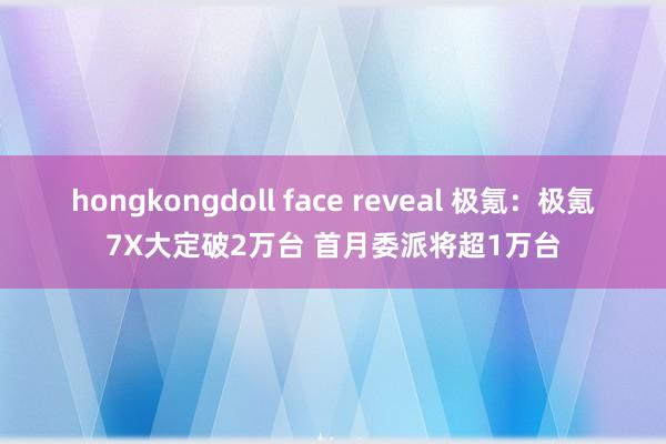 hongkongdoll face reveal 极氪：极氪7X大定破2万台 首月委派将超1万台