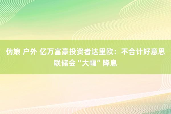 伪娘 户外 亿万富豪投资者达里欧：不合计好意思联储会“大幅”降息