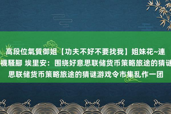 高段位氣質御姐【功夫不好不要找我】姐妹花~連體絲襪~大奶晃動~絲襪騷腳 埃里安：围绕好意思联储货币策略旅途的猜谜游戏令市集乱作一团