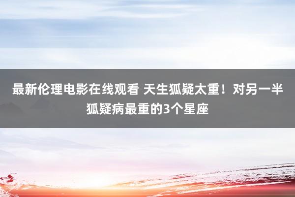 最新伦理电影在线观看 天生狐疑太重！对另一半狐疑病最重的3个星座