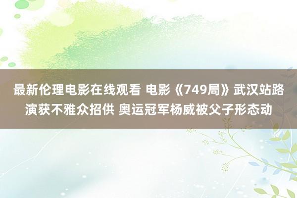 最新伦理电影在线观看 电影《749局》武汉站路演获不雅众招供 奥运冠军杨威被父子形态动