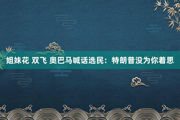 姐妹花 双飞 奥巴马喊话选民：特朗普没为你着思