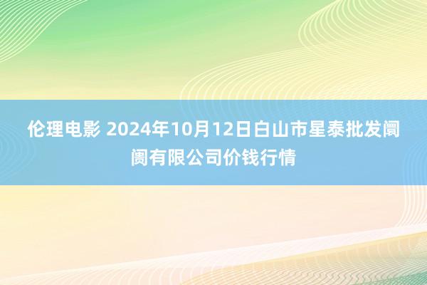 伦理电影 2024年10月12日白山市星泰批发阛阓有限公司价钱行情