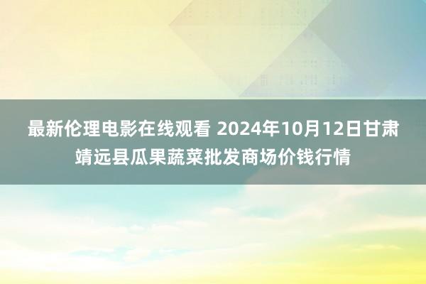 最新伦理电影在线观看 2024年10月12日甘肃靖远县瓜果蔬菜批发商场价钱行情