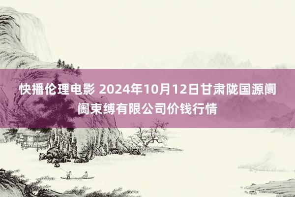 快播伦理电影 2024年10月12日甘肃陇国源阛阓束缚有限公司价钱行情