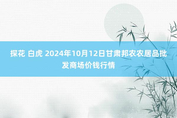 探花 白虎 2024年10月12日甘肃邦农农居品批发商场价钱行情