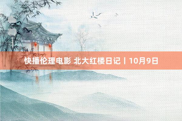 快播伦理电影 北大红楼日记丨10月9日