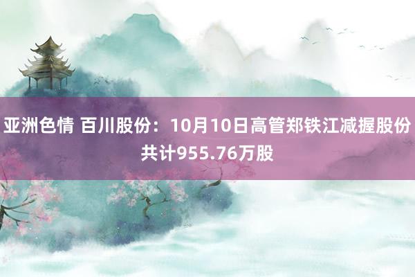 亚洲色情 百川股份：10月10日高管郑铁江减握股份共计955.76万股