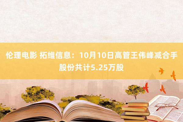 伦理电影 拓维信息：10月10日高管王伟峰减合手股份共计5.25万股