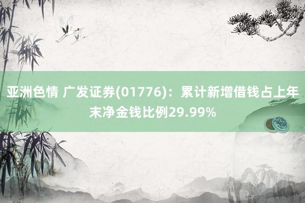 亚洲色情 广发证券(01776)：累计新增借钱占上年末净金钱比例29.99%