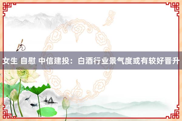 女生 自慰 中信建投：白酒行业景气度或有较好晋升