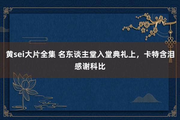 黄sei大片全集 名东谈主堂入堂典礼上，卡特含泪感谢科比