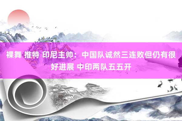 裸舞 推特 印尼主帅：中国队诚然三连败但仍有很好进展 中印两队五五开