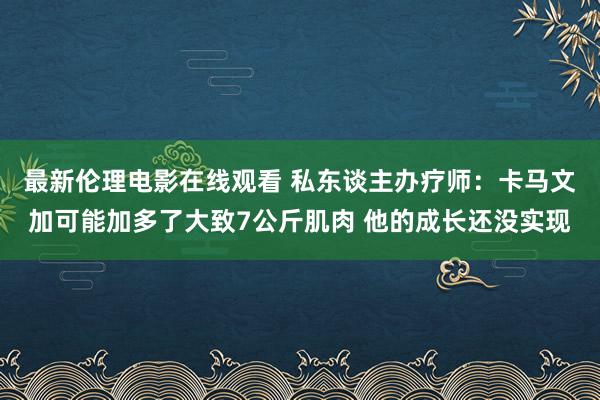 最新伦理电影在线观看 私东谈主办疗师：卡马文加可能加多了大致7公斤肌肉 他的成长还没实现