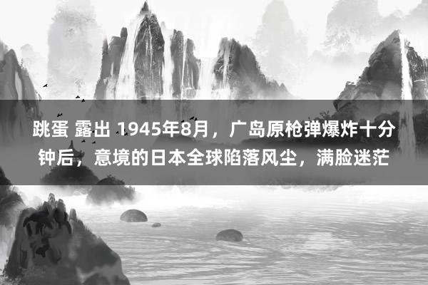 跳蛋 露出 1945年8月，广岛原枪弹爆炸十分钟后，意境的日本全球陷落风尘，满脸迷茫