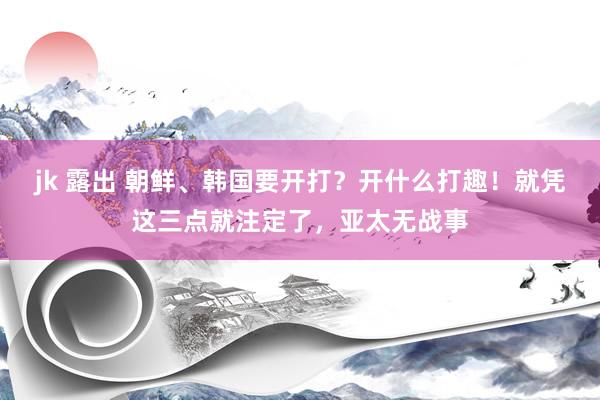 jk 露出 朝鲜、韩国要开打？开什么打趣！就凭这三点就注定了，亚太无战事