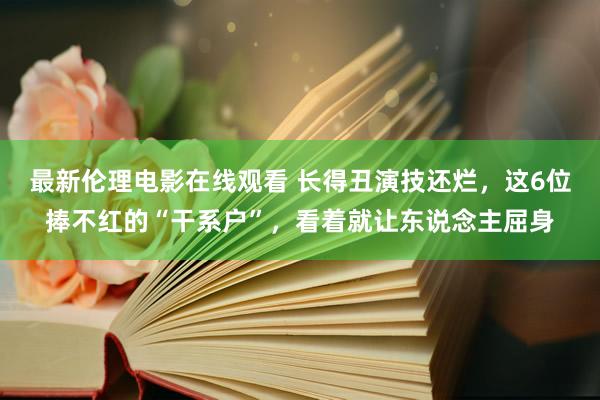 最新伦理电影在线观看 长得丑演技还烂，这6位捧不红的“干系户”，看着就让东说念主屈身