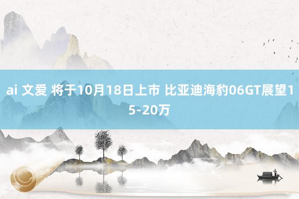 ai 文爱 将于10月18日上市 比亚迪海豹06GT展望15-20万