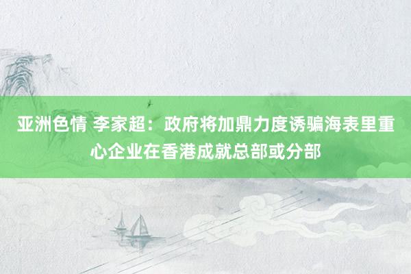 亚洲色情 李家超：政府将加鼎力度诱骗海表里重心企业在香港成就总部或分部