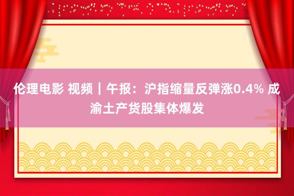 伦理电影 视频｜午报：沪指缩量反弹涨0.4% 成渝土产货股集体爆发