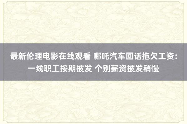 最新伦理电影在线观看 哪吒汽车回话拖欠工资：一线职工按期披发 个别薪资披发稍慢